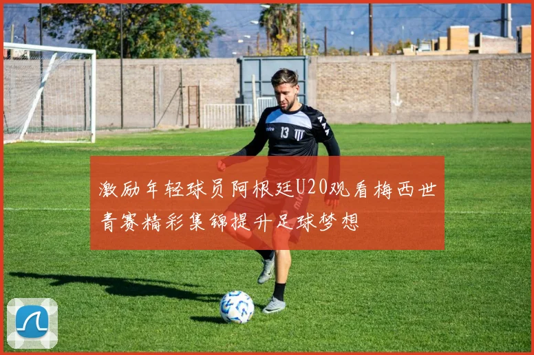 激励年轻球员阿根廷U20观看梅西世青赛精彩集锦提升足球梦想