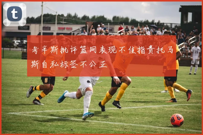 考辛斯批评篮网表现不佳指责托马斯自私标签不公正