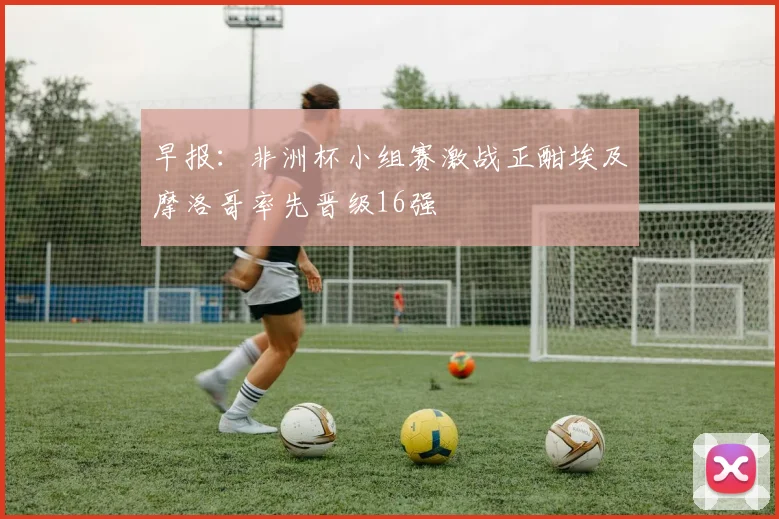 早报：非洲杯小组赛激战正酣埃及摩洛哥率先晋级16强