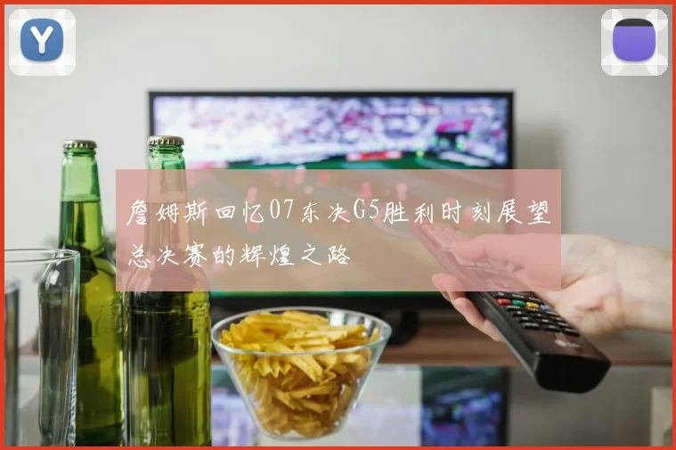 詹姆斯回忆07东决G5胜利时刻展望总决赛的辉煌之路