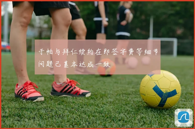 于帕与拜仁续约在即签字费等细节问题已基本达成一致