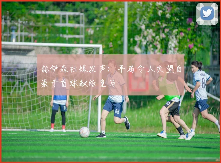 赫伊森社媒发声：平局令人失望自豪于首球献给皇马