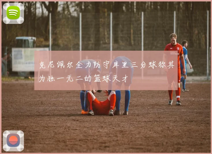克尼佩尔全力防守库里三分球称其为独一无二的篮球天才