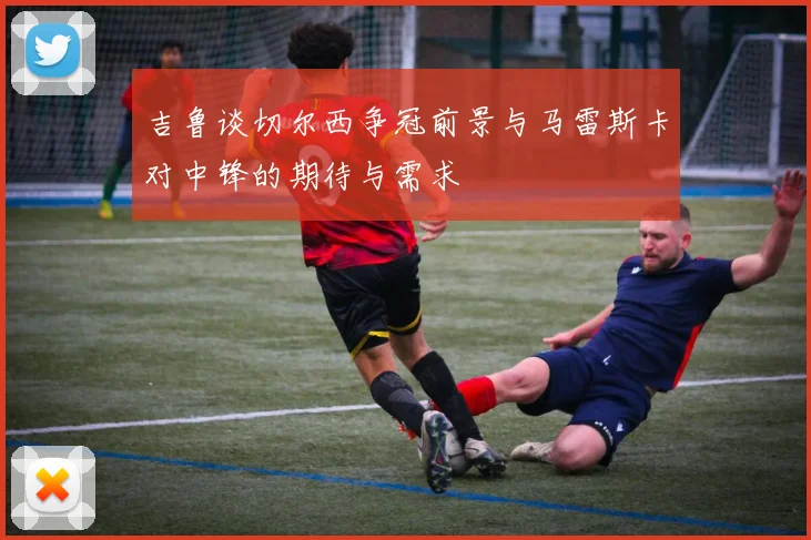 吉鲁谈切尔西争冠前景与马雷斯卡对中锋的期待与需求