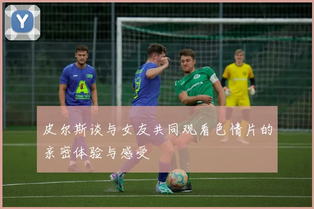 皮尔斯谈与女友共同观看色情片的亲密体验与感受