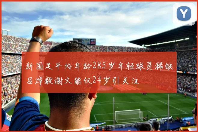 新国足平均年龄285岁年轻球员稀缺吕焯毅谢文能仅24岁引关注