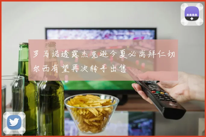 罗马诺透露杰克逊今夏必离拜仁切尔西有望再次转手出售