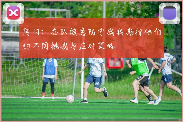 阿门：各队随意防守我我期待他们的不同挑战与应对策略