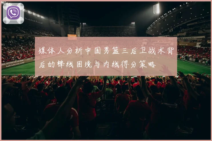 媒体人分析中国男篮三后卫战术背后的锋线困境与内线得分策略