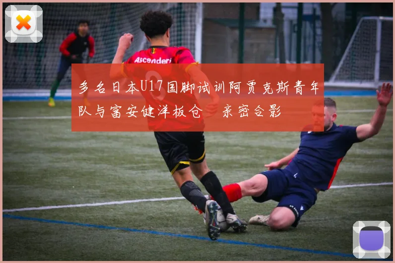 多名日本U17国脚试训阿贾克斯青年队与富安健洋板仓滉亲密合影