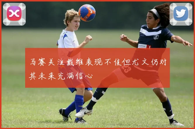 马赛关注戴维表现不佳但尤文仍对其未来充满信心
