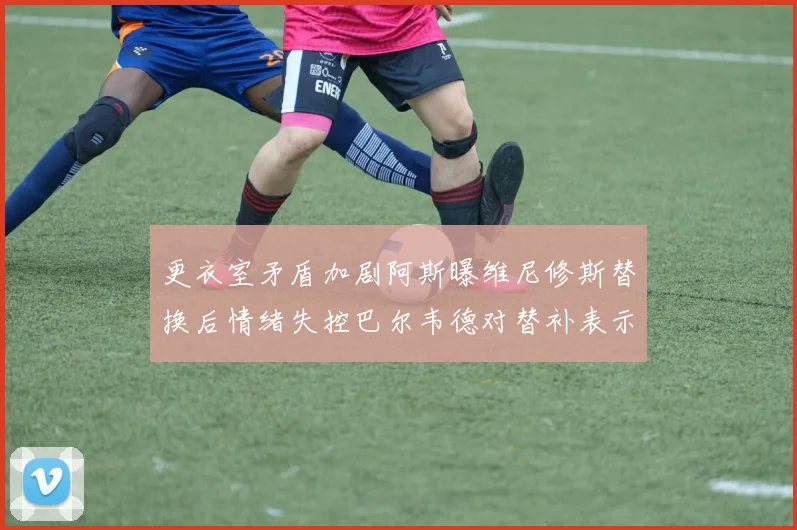 更衣室矛盾加剧阿斯曝维尼修斯替换后情绪失控巴尔韦德对替补表示不满