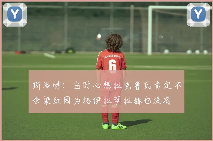 斯洛特：当时心想拉克鲁瓦肯定不会染红因为格伊拉萨拉赫也没有