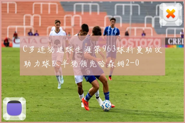 C罗连场进球生涯第963球科曼助攻助力球队半场领先哈森姆2-0