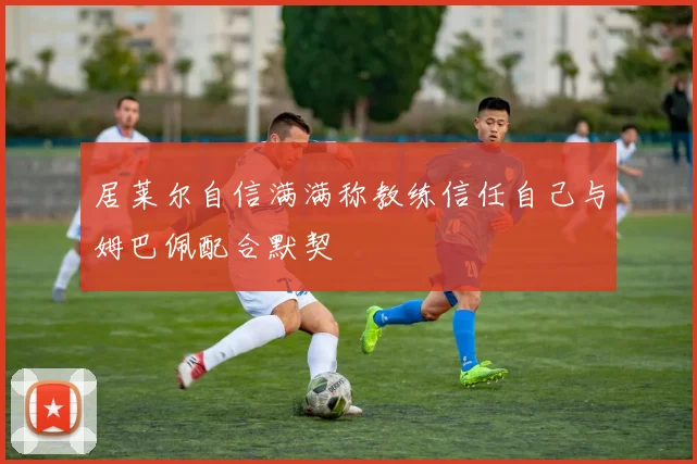 居莱尔自信满满称教练信任自己与姆巴佩配合默契