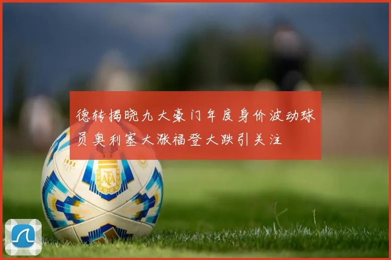 德转揭晓九大豪门年度身价波动球员奥利塞大涨福登大跌引关注