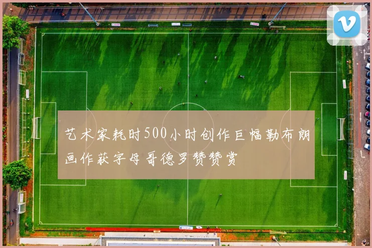 艺术家耗时500小时创作巨幅勒布朗画作获字母哥德罗赞赞赏