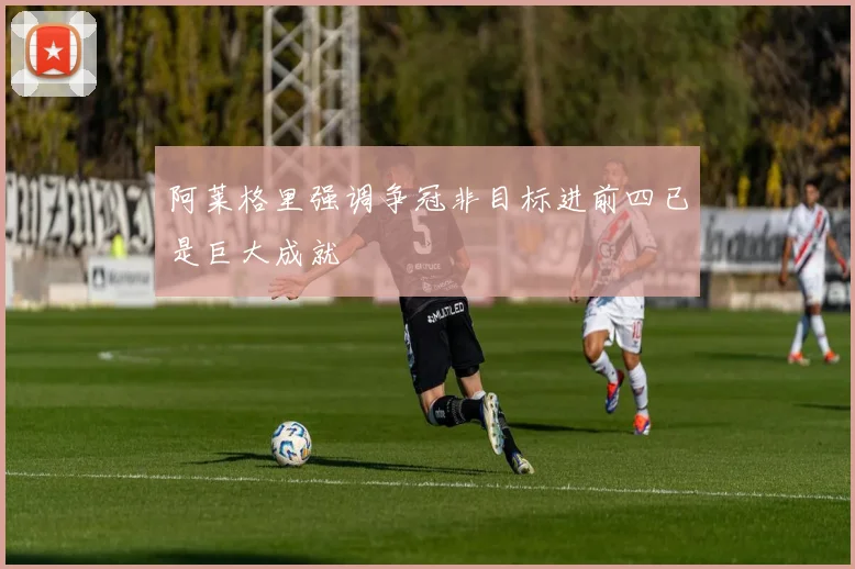 阿莱格里强调争冠非目标进前四已是巨大成就