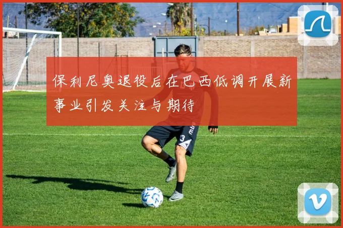 保利尼奥退役后在巴西低调开展新事业引发关注与期待