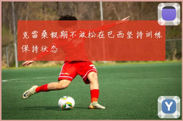 克雷桑假期不放松在巴西坚持训练保持状态