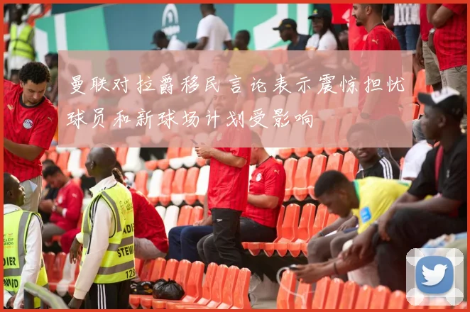 曼联对拉爵移民言论表示震惊担忧球员和新球场计划受影响