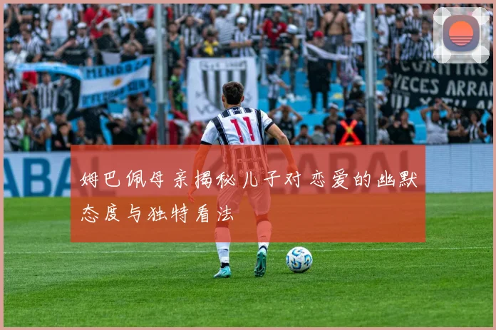 姆巴佩母亲揭秘儿子对恋爱的幽默态度与独特看法