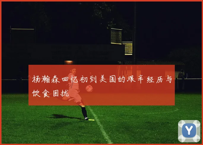 杨瀚森回忆初到美国的艰辛经历与饮食困扰