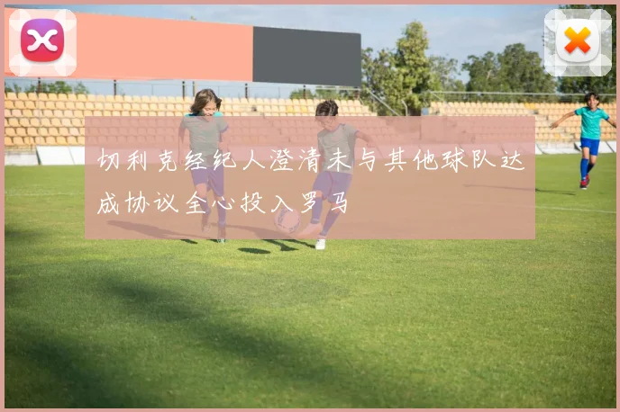 切利克经纪人澄清未与其他球队达成协议全心投入罗马