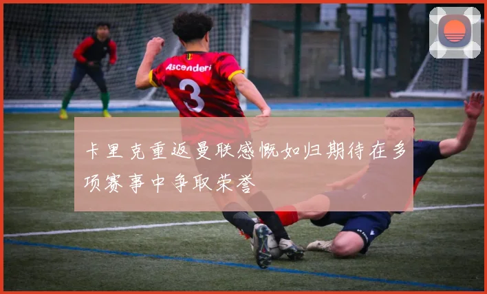 卡里克重返曼联感慨如归期待在多项赛事中争取荣誉
