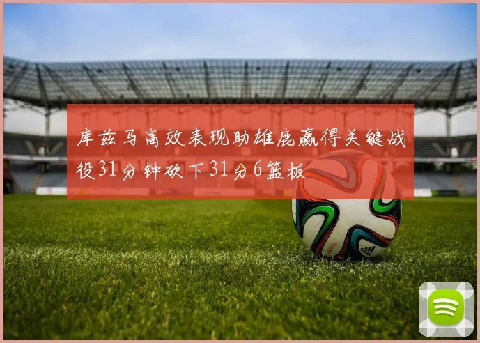 库兹马高效表现助雄鹿赢得关键战役31分钟砍下31分6篮板