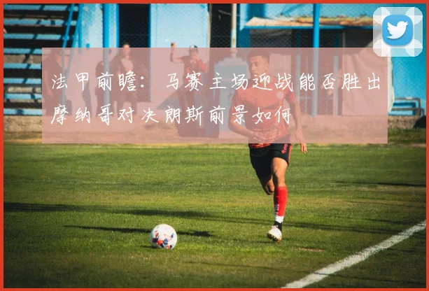 法甲前瞻：马赛主场迎战能否胜出摩纳哥对决朗斯前景如何
