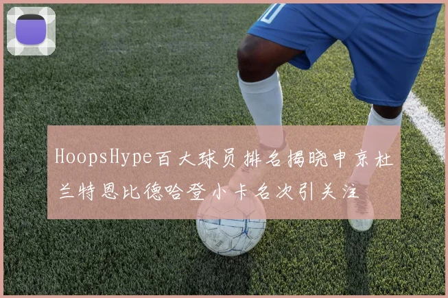 HoopsHype百大球员排名揭晓申京杜兰特恩比德哈登小卡名次引关注
