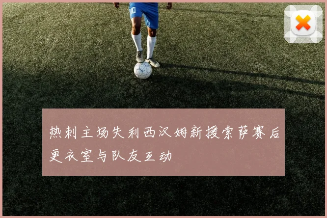 热刺主场失利西汉姆新援索萨赛后更衣室与队友互动