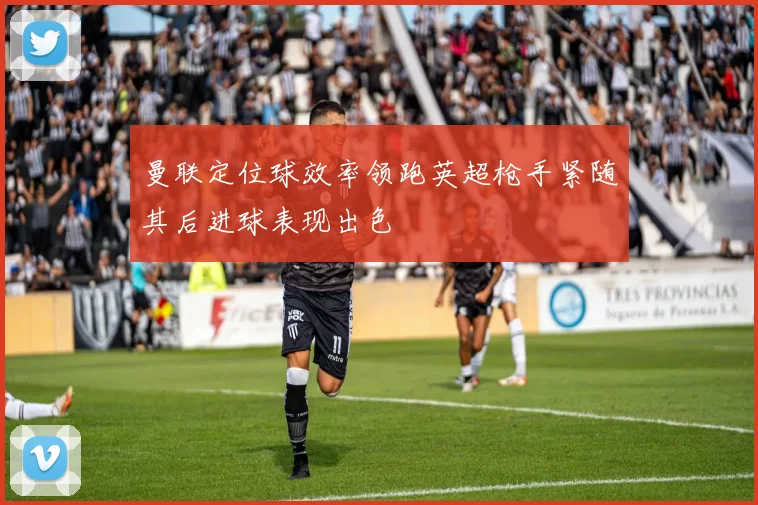曼联定位球效率领跑英超枪手紧随其后进球表现出色