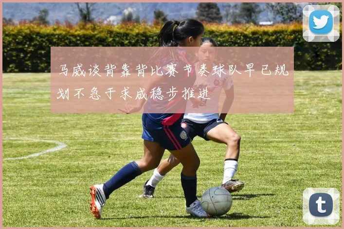 马威谈背靠背比赛节奏球队早已规划不急于求成稳步推进