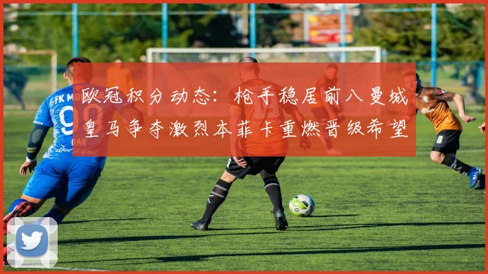 欧冠积分动态：枪手稳居前八曼城皇马争夺激烈本菲卡重燃晋级希望