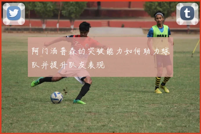 阿门汤普森的突破能力如何助力球队并提升队友表现